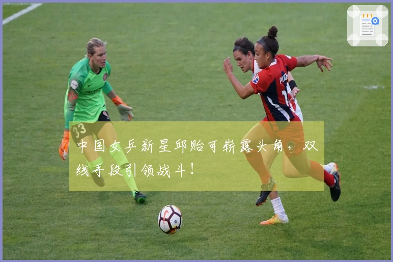 中国女乒新星邱贻可崭露头角，双线手段引领战斗！