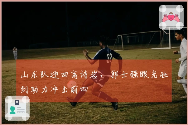 山东队迎回高诗岩，郭士强眼光独到助力冲击前四