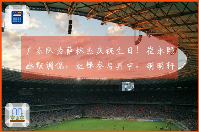 广东队为萨林杰庆祝生日！崔永熙幽默调侃，杜锋参与其中，胡明轩未能出席！