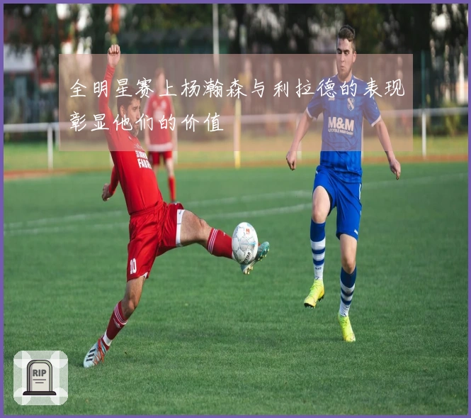 全明星赛上杨瀚森与利拉德的表现彰显他们的价值