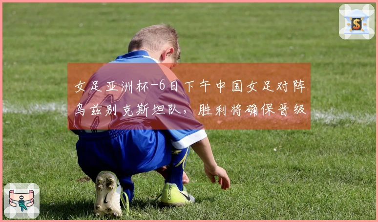 女足亚洲杯-6日下午中国女足对阵乌兹别克斯坦队，胜利将确保晋级