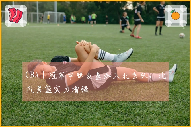 CBA｜冠军中锋麦基加入北京队，北汽男篮实力增强