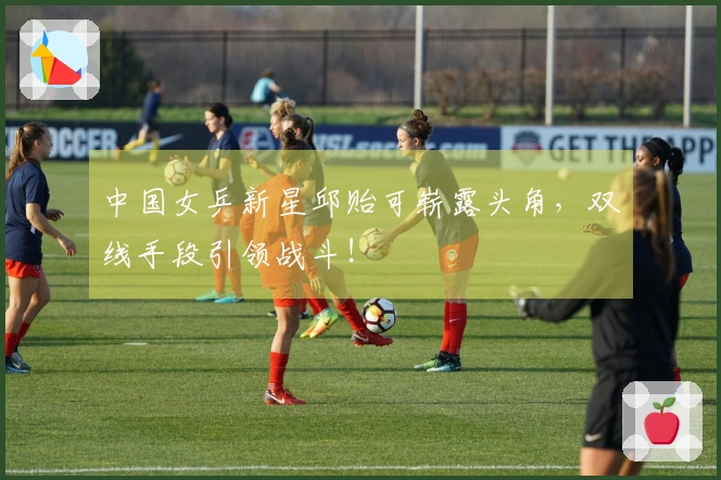 中国女乒新星邱贻可崭露头角，双线手段引领战斗！