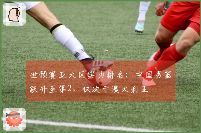 世预赛亚大区实力排名：中国男篮跃升至第2，仅次于澳大利亚
