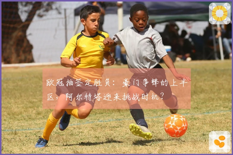 欧冠抽签定胜负：豪门争锋的上半区，阿尔特塔迎来挑战时机？