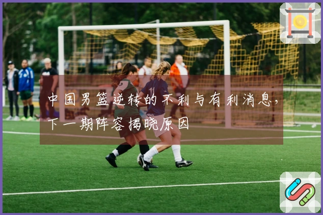中国男篮逆转的不利与有利消息，下一期阵容揭晓原因