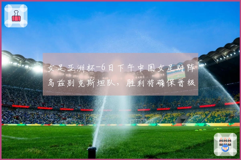 女足亚洲杯-6日下午中国女足对阵乌兹别克斯坦队，胜利将确保晋级