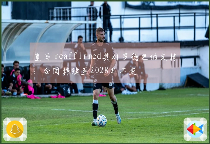 皇马 reaffirmed其对罗德里的支持，合同持续至2028年不变