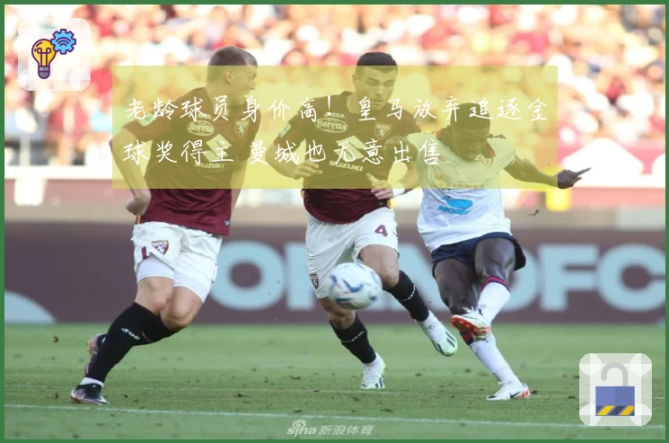 老龄球员身价高！皇马放弃追逐金球奖得主 曼城也无意出售