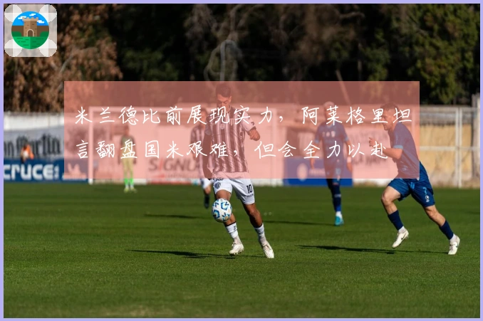 米兰德比前展现实力，阿莱格里坦言翻盘国米艰难，但会全力以赴