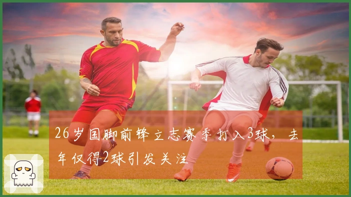 26岁国脚前锋立志赛季打入3球，去年仅得2球引发关注