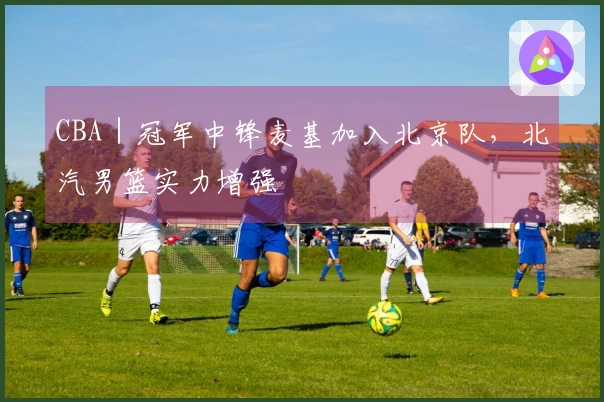 CBA｜冠军中锋麦基加入北京队，北汽男篮实力增强