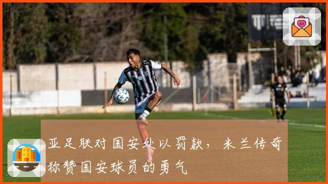 亚足联对国安处以罚款，米兰传奇称赞国安球员的勇气