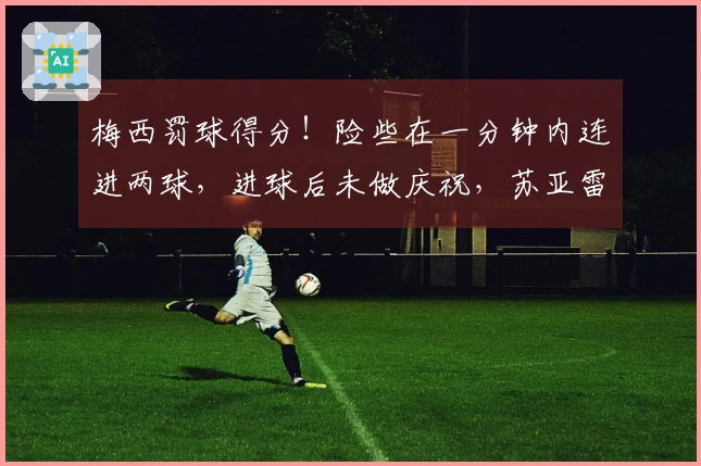 梅西罚球得分！险些在一分钟内连进两球，进球后未做庆祝，苏亚雷斯制造点球
