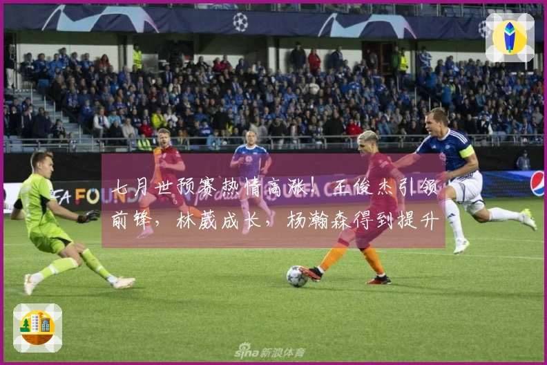 七月世预赛热情高涨！王俊杰引领前锋，林葳成长，杨瀚森得到提升