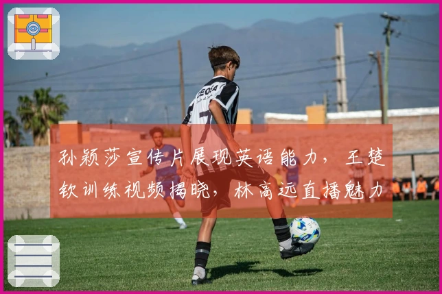 孙颖莎宣传片展现英语能力，王楚钦训练视频揭晓，林高远直播魅力十足