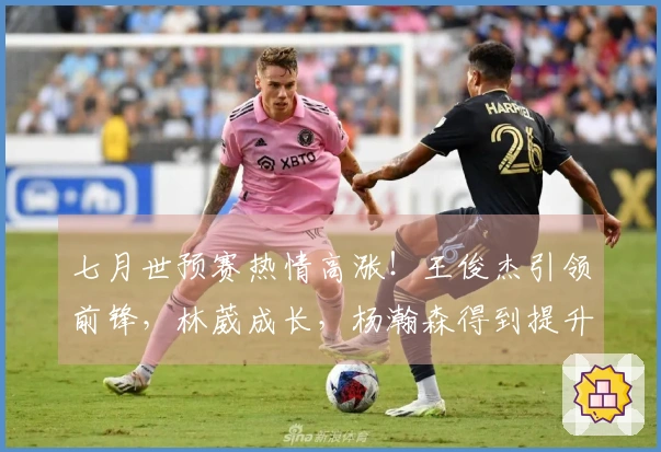 七月世预赛热情高涨！王俊杰引领前锋，林葳成长，杨瀚森得到提升