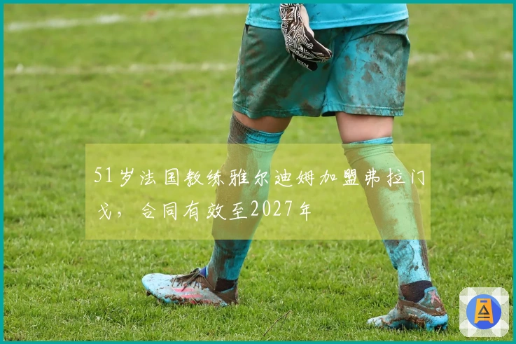 51岁法国教练雅尔迪姆加盟弗拉门戈，合同有效至2027年