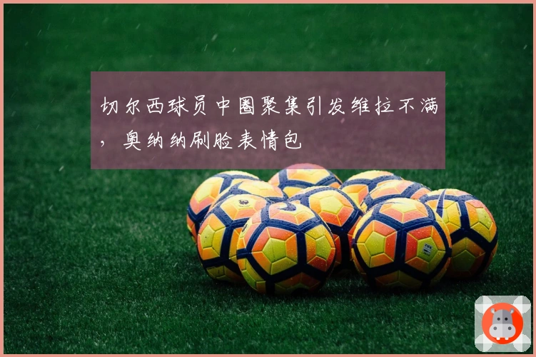 切尔西球员中圈聚集引发维拉不满，奥纳纳刷脸表情包