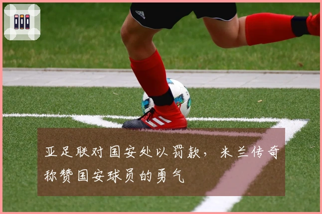 亚足联对国安处以罚款，米兰传奇称赞国安球员的勇气